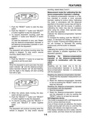 Page 15 
FEATURES 
1-6 
1. Push the “RESET” button to start the stop-
watch.
2. Push the “SELECT 1” button and “SELECT
2” button together to stop the stopwatch.
3. To resume stopwatch counting, push the
“SELECT 1” button and “SELECT 2” button
together.
To reset the stopwatch to zero, see “Reset-
ting the distance-compensation tripmeter or
the distance-compensation tripmeter in com-
bination with the stopwatch”.
NOTE:
 
The stopwatch will continue counting when the
vehicle is stopped. To stop and/or resume...