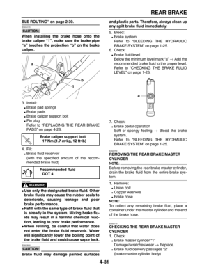 Page 141 
REAR BRAKE 
4-31 
BLE ROUTING” on page 2-30.
CAUTION:
 
 ECA14170 
When installing the brake hose onto the
brake caliper “1”, make sure the brake pipe
“a” touches the projection “b” on the brake 
caliper. 
3. Install: 
 
Brake pad springs 
 
Brake pads 
 
Brake caliper support bolt 
 
Pin plug
Refer to “REPLACING THE REAR BRAKE
PADS” on page 4-28.
4. Fill: 
 
Brake fluid reservoir
(with the specified amount of the recom-
mended brake fluid)
WARNING
 
EWA13090  
 
Use only the designated brake...