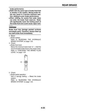 Page 143 
REAR BRAKE 
4-33 
brake performance. 
 
Refill with the same type of brake fluid that
is already in the system. Mixing brake flu-
ids may result in a harmful chemical reac-
tion, leading to poor brake performance. 
 
When refilling, be careful that water does
not enter the brake fluid reservoir. Water
will significantly lower the boiling point of 
the brake fluid and could cause vapor lock.
CAUTION:
 
 ECA13540 
Brake fluid may damage painted surfaces
and plastic parts. Therefore, always clean up...