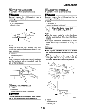 Page 146 
HANDLEBAR 
4-36 
EAS22860 
REMOVING THE HANDLEBARS 
1. Stand the vehicle on a level surface.
WARNING
 
EWA13120  
Securely support the vehicle so that there is 
no danger of it falling over. 
2. Remove: 
 
Front brake switch 
 
Clutch switch
NOTE:
 
Press the projection, and remove them from
front brake master cylinder assembly and clutch 
lever assembly.
3. Remove: 
 
Handlebar grip “1”
NOTE:
 
Blow compressed air between the left handlebar
and the handlebar grip, and gradually push the 
grip off...