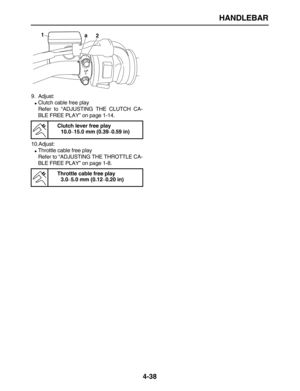 Page 148 
HANDLEBAR 
4-38 
9. Adjust: 
 
Clutch cable free play
Refer to “ADJUSTING THE CLUTCH CA-
BLE FREE PLAY” on page 1-14.
10.Adjust: 
 
Throttle cable free play
Refer to “ADJUSTING THE THROTTLE CA-
BLE FREE PLAY” on page 1-8. 
Clutch lever free play
10.0 
– 
15.0 mm (0.39 
– 
0.59 in)
Throttle cable free play
3.0 
– 
5.0 mm (0.12 
– 
0.20 in)
a
2 1 