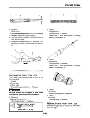 Page 153 
FRONT FORK 
4-43 
6. Remove: 
 
Inner tube “1”

 
a. Hold the front fork leg horizontally.
b. Securely clamp the brake caliper bracket in a
vise with soft jaws.
c. Separate the inner tube from the outer tube
by pulling the inner tube forcefully but careful-
ly.

 
EAS23010 
CHECKING THE FRONT FORK LEGS 
The following procedure applies to both of the
front fork legs.
1. Check: 
 
Inner tube 
 
Outer tube
Bends/damage/scratches  
→...