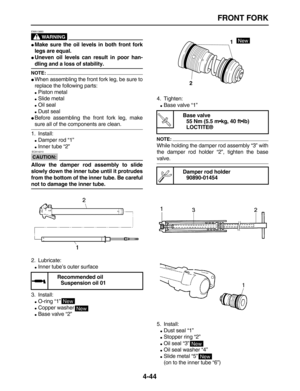 Page 154 
FRONT FORK 
4-44
WARNING
 
EWA13660  
 
Make sure the oil levels in both front fork
legs are equal. 
 
Uneven oil levels can result in poor han- 
dling and a loss of stability.
NOTE:
 
 
When assembling the front fork leg, be sure to
replace the following parts: 
 
Piston metal 
 
Slide metal 
 
Oil seal 
 
Dust seal 
 
Before assembling the front fork leg, make 
sure all of the components are clean.
1. Install: 
 
Damper rod “1” 
 
Inner tube “2”
CAUTION:
 
 ECA14210 
Allow the damper rod...