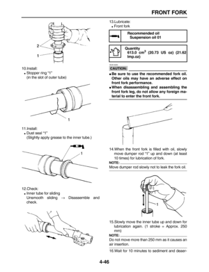 Page 156 
FRONT FORK 
4-46 
10.Install: 
 
Stopper ring “1”
(in the slot of outer tube)
11.Install: 
 
Dust seal “1”
(Slightly apply grease to the inner tube.)
12.Check: 
 
Inner tube for sliding
Unsmooth sliding  
→ 
 Disassemble and
check.13.Lubricate: 
 
Front fork
CAUTION:
 
 ECA14230 
 
Be sure to use the recommended fork oil.
Other oils may have an adverse effect on
front fork performance. 
 
When disassembling and assembling the
front fork leg, do not allow any foreign ma- 
terial to enter the front...