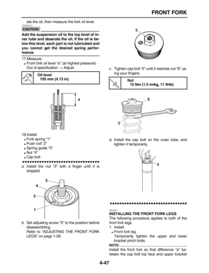 Page 157 
FRONT FORK 
4-47 
ate the oil, then measure the fork oil level.
CAUTION:
 
 ECA32D1010 
Add the suspension oil to the top level of in-
ner tube and deaerate the oil. If the oil is be-
low this level, each part is not lubricated and
you cannot get the desired spring perfor- 
mance. 
17.Measure: 
 
Front fork oil level “a” (at highest pressure)
Out of specification  
→ 
 Adjust.
18.Install: 
 
Fork spring “1” 
 
Push rod“ 2” 
 
Spring guide “3” 
 
Nut “4” 
 
Cap bolt...