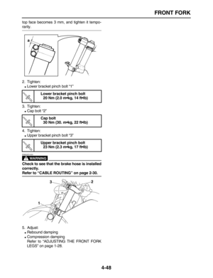 Page 158 
FRONT FORK 
4-48 
top face becomes 3 mm, and tighten it tempo- 
rarily.
2. Tighten: 
 
Lower bracket pinch bolt “1”
3. Tighten: 
 
Cap bolt “2”
4. Tighten: 
 
Upper bracket pinch bolt “3”
WARNING
 
EWA32D1003  
Check to see that the brake hose is installed
correctly.  
Refer to “CABLE ROUTING” on page 2-30. 
5. Adjust: 
 
Rebound damping 
 
Compression damping
Refer to “ADJUSTING THE FRONT FORK
LEGS” on page 1-28. 
Lower bracket pinch bolt
20 Nm (2.0 m•kg, 14 ft•lb)
Cap bolt
30 Nm (30. m•kg, 22...