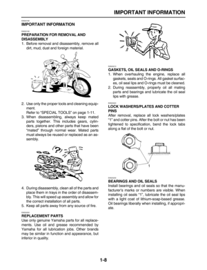Page 17 
IMPORTANT INFORMATION 
1-8 
EAS20180 
IMPORTANT INFORMATION 
EAS20190 
PREPARATION FOR REMOVAL AND 
DISASSEMBLY 
1. Before removal and disassembly, remove all
dirt, mud, dust and foreign material.
2. Use only the proper tools and cleaning equip-
ment.
Refer to “SPECIAL TOOLS” on page 1-11.
3. When disassembling, always keep mated
parts together. This includes gears, cylin-
ders, pistons and other parts that have been
“mated” through normal wear. Mated parts
must always be reused or replaced as an as-...