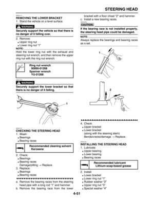 Page 161 
STEERING HEAD 
4-51 
EAS23110 
REMOVING THE LOWER BRACKET 
1. Stand the vehicle on a level surface.
WARNING
 
EWA13120  
Securely support the vehicle so that there is 
no danger of it falling over. 
2. Remove: 
 
Upper ring nut 
 
Lower ring nut “1”
NOTE:
 
Hold the lower ring nut with the exhaust and
steering nut wrench, and then remove the upper 
ring nut with the ring nut wrench.
WARNING
 
EWA13730  
Securely support the lower bracket so that 
there is no danger of it falling. 
EAS23120 
CHECKING...