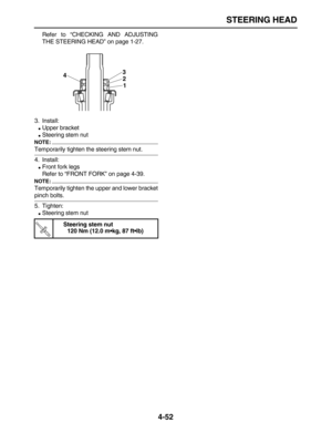 Page 162 
STEERING HEAD 
4-52 
Refer to “CHECKING AND ADJUSTING
THE STEERING HEAD” on page 1-27.
3. Install: 
 
Upper bracket 
 
Steering stem nut
NOTE:
 
Temporarily tighten the steering stem nut.
4. Install: 
 
Front fork legs
Refer to “FRONT FORK” on page 4-39.
NOTE:
 
Temporarily tighten the upper and lower bracket 
pinch bolts.
5. Tighten: 
 
Steering stem nut 
Steering stem nut
120 Nm (12.0 m•kg, 87 ft•lb)
3
2
1 4
TR.. 