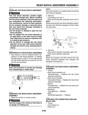 Page 164 
REAR SHOCK ABSORBER ASSEMBLY 
4-54 
EAS23180 
HANDLING THE REAR SHOCK ABSORBER
WARNING
 
EWA13740  
This rear shock absorber contains highly
compressed nitrogen gas. Before handling
the rear shock absorber, read and make sure
you understand the following information.
The manufacturer cannot be held responsi-
ble for property damage or personal injury
that may result from improper handling of
the rear shock absorber. 
 
Do not tamper or attempt to open the rear
shock absorber. 
 
Do not subject the...