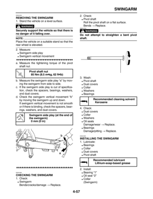 Page 167 
SWINGARM 
4-57 
EAS23350 
REMOVING THE SWINGARM 
1. Stand the vehicle on a level surface.
WARNING
 
EWA13120  
Securely support the vehicle so that there is 
no danger of it falling over.
NOTE:
 
Place the vehicle on a suitable stand so that the 
rear wheel is elevated.
2. Measure: 
 
Swingarm side play 
 
Swingarm vertical movement

 
a. Measure the tightening torque of the pivot
shaft nut.
b. Measure the swingarm side play “a” by mov-
ing the swingarm from side to...