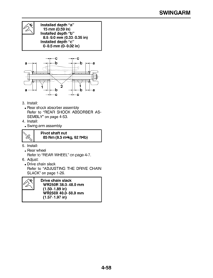 Page 168 
SWINGARM 
4-58 
3. Install: 
 
Rear shock absorber assembly
Refer to “REAR SHOCK ABSORBER AS-
SEMBLY” on page 4-53.
4. Install: 
 
Swing arm assembly
5. Install: 
 
Rear wheel
Refer to “REAR WHEEL” on page 4-7.
6. Adjust: 
 
Drive chain slack
Refer to “ADJUSTING THE DRIVE CHAIN
SLACK” on page 1-26. 
Installed depth “a”
15 mm (0.59 in)
Installed depth “b”
8.5 
– 
9.0 mm (0.33 
– 
0.35 in)
Installed depth “c”
0 
– 
0.5 mm (0 
– 
0.02 in)
Pivot shaft nut
85 Nm (8.5 m•kg, 62 ft•lb)
Drive chain slack...