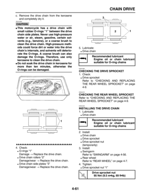 Page 171 
CHAIN DRIVE 
4-61 
c. Remove the drive chain from the kerosene
and completely dry it.
CAUTION:
 
 ECA14290 
 
This motorcycle has a drive chain with
small rubber O-rings “1” between the drive
chain side plates. Never use high-pressure
water or air, steam, gasoline, certain sol-
vents (e.g., benzine), or a coarse brush to
clean the drive chain. High-pressure meth-
ods could force dirt or water into the drive
chain’s internals, and solvents will deterio-
rate the O-rings. A coarse brush can also
damage...