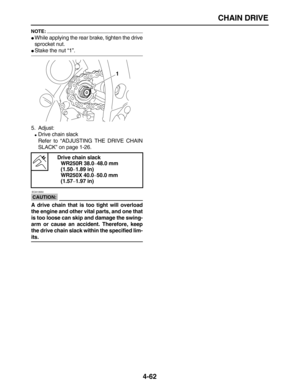 Page 172 
CHAIN DRIVE 
4-62
NOTE:
 
 
While applying the rear brake, tighten the drive
sprocket nut. 
 
Stake the nut “1”.
5. Adjust: 
 
Drive chain slack
Refer to “ADJUSTING THE DRIVE CHAIN
SLACK” on page 1-26.
CAUTION:
 
 ECA13550 
A drive chain that is too tight will overload
the engine and other vital parts, and one that
is too loose can skip and damage the swing-
arm or cause an accident. Therefore, keep
the drive chain slack within the specified lim- 
its.Drive chain slack
WR250R 38.0 
– 
48.0 mm 
(1.50...