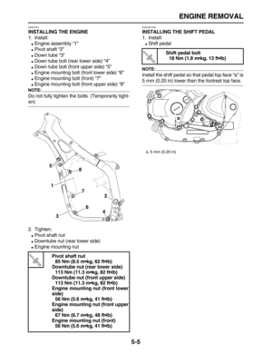 Page 179 
ENGINE REMOVAL 
5-5 
EAS23720 
INSTALLING THE ENGINE 
1. Install: 
 
Engine assembly “1” 
 
Pivot shaft “2” 
 
Down tube “3” 
 
Down tube bolt (rear lower side) “4” 
 
Down tube bolt (front upper side) “5” 
 
Engine mounting bolt (front lower side) “6” 
 
Engine mounting bolt (front) “7” 
 
Engine mounting bolt (front upper side) “8”
NOTE:
 
Do not fully tighten the bolts. (Temporarily tight- 
en)
2. Tighten: 
 
Pivot shaft nut 
 
Downtube nut (rear lower side) 
 
Engine mounting nut...