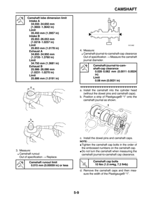 Page 183 
CAMSHAFT 
5-9 
3. Measure: 
 
Camshaft runout
Out of specification  
→ 
 Replace.4. Measure: 
 
Camshaft-journal-to-camshaft-cap clearance
Out of specification   
→  
 Measure the camshaft
journal diameter.

 
a. Install the camshaft into the cylinder head
(without the dowel pins and camshaft caps).
b. Position a strip of Plastigauge® “1” onto the
camshaft journal as shown.
c. Install the dowel pins and camshaft caps.
NOTE:
 
 
Tighten the camshaft cap bolts in the...