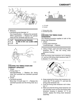 Page 184 
CAMSHAFT 
5-10

 
5. Measure: 
 
Camshaft journal diameter “a” 
Out of specification  
→ 
 Replace the camshaft.
Within specification  
→ 
 Replace the cylinder
head and the camshaft caps as a set. 
EAS23870 
CHECKING THE TIMING CHAIN AND 
CAMSHAFT SPROCKET 
1. Check: 
 
Timing chain “1”
Damage/stiffness  
→ 
 Replace the timing
chain and camshaft and camshaft sprocket
as a set.
2. Check: 
 
Camshaft sprocket
More than 1/4 tooth wear “a”  
→ 
 Replace the
camshaft...