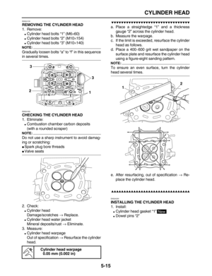 Page 189 
CYLINDER HEAD 
5-15 
EAS24130 
REMOVING THE CYLINDER HEAD 
1. Remove: 
 
Cylinder head bolts “1” (M6 
× 
60) 
 
Cylinder head bolts “2” (M10 
× 
154) 
 
Cylinder head bolts “3” (M10 
× 
140)
NOTE:
 
Gradually loosen bolts “a” to “f” in this sequence 
in several times. 
EAS24160 
CHECKING THE CYLINDER HEAD 
1. Eliminate: 
 
Combustion chamber carbon deposits
(with a rounded scraper)
NOTE:
 
Do not use a sharp instrument to avoid damag-
ing or scratching: 
 
Spark plug bore threads 
 
Valve seats...