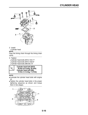 Page 190 
CYLINDER HEAD 
5-16 
2. Install: 
 
Cylinder head
NOTE:
 
Pass the timing chain through the timing chain 
cavity.
3. Tighten: 
 
Cylinder head bolts (M10 
× 
140 )“1” 
 
Cylinder head bolts (M10 
× 
155)“2” 
 
Cylinder head bolts (M6 
× 
60 )“3”
NOTE:
 
 
Lubricate the cylinder head bolts with engine
oil. 
 
Tighten the cylinder head bolts in the proper
tightening sequence as shown and torque 
them in two stages. 
Cylinder head bolt (M10)
40 Nm (4.0 m•kg, 29 ft•lb)
Cylinder head bolt (M6)
10 Nm...