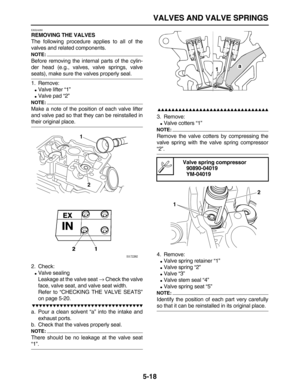 Page 192 
VALVES AND VALVE SPRINGS 
5-18 
EAS24280 
REMOVING THE VALVES 
The following procedure applies to all of the
valves and related components.
NOTE:
 
Before removing the internal parts of the cylin-
der head (e.g., valves, valve springs, valve 
seats), make sure the valves properly seal.
1. Remove: 
 
Valve lifter “1” 
 
Valve pad “2”
NOTE:
 
Make a note of the position of each valve lifter
and valve pad so that they can be reinstalled in 
their original place.
2. Check: 
 
Valve sealing
Leakage at...