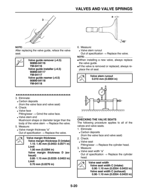 Page 194 
VALVES AND VALVE SPRINGS 
5-20
NOTE:
 
After replacing the valve guide, reface the valve 
seat.

 
3. Eliminate: 
 
Carbon deposits
(from the valve face and valve seat)
4. Check: 
 
Valve face
Pitting/wear  
→ 
 Grind the valve face. 
 
Valve stem end
Mushroom shape or diameter larger than the
body of the valve stem  
→ 
 Replace the valve.
5. Measure: 
 
Valve margin thickness “a”
Out of specification  
→ 
 Replace the valve.6. Measure: 
 
Valve stem runout
Out of...