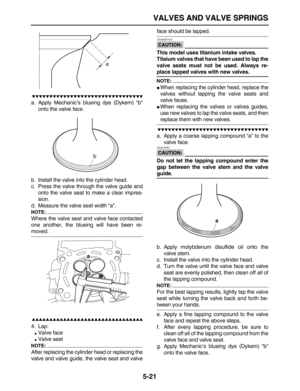 Page 195 
VALVES AND VALVE SPRINGS 
5-21

 
a. Apply Mechanic’s blueing dye (Dykem) “b”
onto the valve face.
b. Install the valve into the cylinder head.
c. Press the valve through the valve guide and
onto the valve seat to make a clear impres-
sion.
d. Measure the valve seat width “a”.
NOTE:
 
Where the valve seat and valve face contacted
one another, the blueing will have been re- 
moved.

 
4. Lap: 
 
Valve face 
 
Valve seat
NOTE:
 
After...