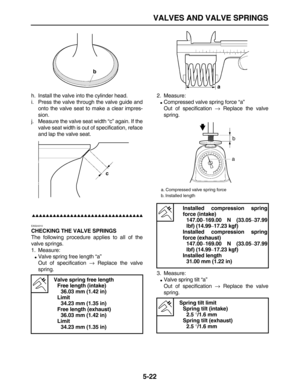 Page 196 
VALVES AND VALVE SPRINGS 
5-22 
h. Install the valve into the cylinder head.
i. Press the valve through the valve guide and
onto the valve seat to make a clear impres-
sion.
j. Measure the valve seat width “c” again. If the
valve seat width is out of specification, reface
and lap the valve seat.

 
EAS24310 
CHECKING THE VALVE SPRINGS 
The following procedure applies to all of the
valve springs.
1. Measure: 
 
Valve spring free length “a”
Out of specification  
→...