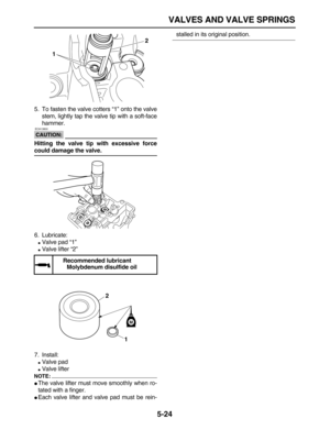 Page 198 
VALVES AND VALVE SPRINGS 
5-24 
5. To fasten the valve cotters “1” onto the valve
stem, lightly tap the valve tip with a soft-face
hammer.
CAUTION:
 
 ECA13800 
Hitting the valve tip with excessive force 
could damage the valve. 
6. Lubricate: 
 
Valve pad “1” 
 
Valve lifter “2”
7. Install: 
 
Valve pad 
 
Valve lifter
NOTE:
 
 
The valve lifter must move smoothly when ro-
tated with a finger. 
 
Each valve lifter and valve pad must be rein- 
stalled in its original position.  
Recommended...