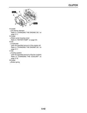 Page 216 
CLUTCH 
5-42 
14.Install: 
 
Oil cleaner element
Refer to “CHANGING THE ENGINE OIL” on
page 3-11.
15.Install: 
 
Water pump housing cover
Refer to “WATER PUMP” on page 6-6.
16.Fill: 
 
Crankcase
(with the specified amount of the engine oil)
Refer to “CHANGING THE ENGINE OIL” on
page 3-11.
17.Fill: 
 
Cooling system
(with the specified amount of the the coolant)
Refer to “CHANGING THE COOLANT” on
page 3-18.
18.Install: 
 
Brake spring
5
34
12
3
New
New 