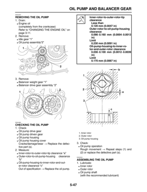 Page 221 
OIL PUMP AND BALANCER GEAR 
5-47 
EAS24940 
REMOVING THE OIL PUMP 
1. Drain: 
 
Engine oil
(completely from the crankcase)
Refer to “CHANGING THE ENGINE OIL” on
page 3-11.
2. Remove: 
 
Idle gear “1” 
 
Oil pump assembly“2”
3. Remove: 
 
Balancer weight gear “1” 
 
Balancer drive gear assembly “2” 
EAS24960 
CHECKING THE OIL PUMP 
1. Check: 
 
Oil pump drive gear 
 
Oil pump driven gear 
 
Oil pump housing 
 
Oil pump housing cover
Cracks/damage/wear  
→ 
 Replace the defec-
tive part (s).
2....