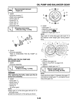 Page 222 
OIL PUMP AND BALANCER GEAR 
5-48 
2. Install: 
 
Oil pump housing “1” 
 
Relief valve assembly 
 
Driven gear “2” 
 
Dowel pin “3” 
 
Outer rotor “4” 
 
Inner rotor “5” 
 
Oil pump cover
3. Check: 
 
Oil pump operation
Refer to “CHECKING THE OIL PUMP” on
page 5-47. 
EAS32D1008 
INSTALLING THE OIL PUMP AND 
BALANCER GEAR 
1. Install: 
 
Oil pump assembly
CAUTION:
 
 ECA13890 
After tightening the bolts, make sure the oil 
pump turns smoothly. 
2. Install: 
 
Drive gear “1” 
 
Buffer boss “2”...