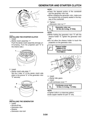 Page 228 
GENERATOR AND STARTER CLUTCH 
5-54

 
EAS24600 
INSTALLING THE STARTER CLUTCH 
1. Install: 
 
Starter clutch assembly “1”
Push the starter clutch assembly strongly un-
til bumping. (Turn the projection part “a” to
the interior side.)
2. Install: 
 
Starter clutch side plate “1”
Set the 4 tabs “a” of the starter clutch side
plate to the groove “b” of the generator rotor
“2” securely. 
EAS24500 
INSTALLING THE GENERATOR 
1. Install: 
 
Woodruff key 
 
Generator rotor...