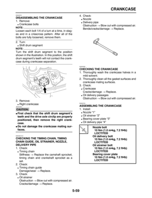 Page 233 
CRANKCASE 
5-59 
EAS25570 
DISASSEMBLING THE CRANKCASE 
1. Remove: 
 
Crankcase bolts
NOTE:
 
Loosen each bolt 1/4 of a turn at a time, in stag-
es and in a crisscross pattern. After all of the 
bolts are fully loosened, remove them.
2. Turn: 
 
Shift drum segment
NOTE:
 
Turn the shift drum segment to the position
shown in the illustration. In this position, the shift
drum segment’s teeth will not contact the crank- 
case during crankcase separation.
3. Remove: 
 
Right crankcase
CAUTION:...