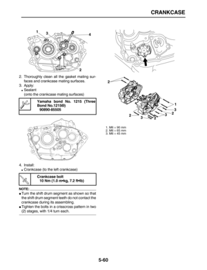 Page 234 
CRANKCASE 
5-60 
2. Thoroughly clean all the gasket mating sur-
faces and crankcase mating surfaces.
3. Apply: 
 
Sealant
(onto the crankcase mating surfaces)
4. Install: 
 
Crankcase (to the left crankcase)
NOTE:
 
 
Turn the shift drum segment as shown so that
the shift drum segment teeth do not contact the
crankcase during its assembling. 
 
Tighten the bolts in a crisscross pattern in two 
(2) stages, with 1/4 turn each. 
Yamaha bond No. 1215 (Three
Bond No.1215®)
90890-85505
Crankcase bolt
10...