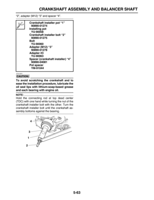 Page 237 
CRANKSHAFT ASSEMBLY AND BALANCER SHAFT 
5-63 
“2”, adapter (M12) “3” and spacer “4”.
CAUTION:
 
 ECA13970 
To avoid scratching the crankshaft and to
ease the installation procedure, lubricate the
oil seal lips with lithium-soap-based grease 
and each bearing with engine oil.
NOTE:
 
Hold the connecting rod at top dead center
(TDC) with one hand while turning the nut of the
crankshaft installer bolt with the other. Turn the
crankshaft installer bolt until the crankshaft as- 
sembly bottoms against the...