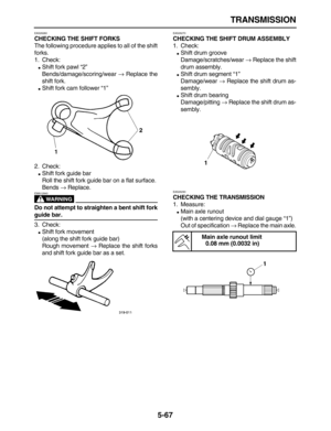 Page 241 
TRANSMISSION 
5-67 
EAS26260 
CHECKING THE SHIFT FORKS 
The following procedure applies to all of the shift
forks.
1. Check: 
 
Shift fork pawl “2”
Bends/damage/scoring/wear  
→ 
 Replace the
shift fork. 
 
Shift fork cam follower “1”
2. Check: 
 
Shift fork guide bar
Roll the shift fork guide bar on a flat surface.
Bends  
→ 
 Replace.
WARNING
 
EWA12840  
Do not attempt to straighten a bent shift fork 
guide bar. 
3. Check: 
 
Shift fork movement
(along the shift fork guide bar)
Rough movement...