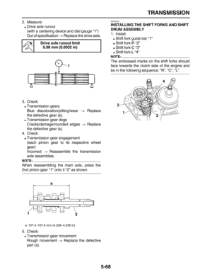 Page 242 
TRANSMISSION 
5-68 
2. Measure: 
 
Drive axle runout
(with a centering device and dial gauge “1”)
Out of specification  
→ 
 Replace the drive axle.
3. Check: 
 
Transmission gears
Blue discoloration/pitting/wear  
→ 
 Replace
the defective gear (s). 
 
Transmission gear dogs
Cracks/damage/rounded edges  
→ 
 Replace
the defective gear (s).
4. Check: 
 
Transmission gear engagement
(each pinion gear to its respective wheel
gear)
Incorrect  
→ 
 Reassemble the transmission
axle assemblies.
NOTE:...