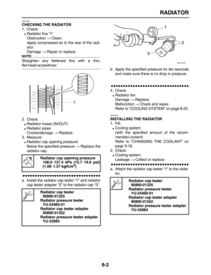 Page 247 
RADIATOR 
6-2 
EAS26390 
CHECKING THE RADIATOR 
1. Check: 
 
Radiator fins “1”
Obstruction  
→ 
 Clean.
Apply compressed air to the rear of the radi-
ator.
Damage  
→ 
 Repair or replace.
NOTE:
 
Straighten any flattened fins with a thin, 
flat-head screwdriver.
2. Check: 
 
Radiator hoses (IN/OUT) 
 
Radiator pipes
Cracks/damage  
→ 
 Replace.
3. Measure: 
 
Radiator cap opening pressure
Below the specified pressure  
→ 
 Replace the
radiator cap.

 
a. Install the...