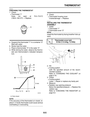 Page 250 
THERMOSTAT 
6-5 
EAS26450 
CHECKING THE THERMOSTAT 
1. Check: 
 
Thermostat “1”
Does not open at 70.5 
– 
73.5 
°  
C
(158.9 
– 
164.3 
° 
F)  
→ 
 Replace.

 
a. Suspend the thermostat “1” in a container “2”
filled with water.
b. Slowly heat the water.
c. Place a thermometer “3” in the water “4”.
d. While stirring the water, observe the thermo-
stat and thermometer’s indicated tempera-
ture.
NOTE:
 
If the accuracy of the thermostat is in doubt, re-
place it. A faulty...