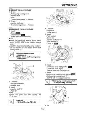 Page 252 
WATER PUMP 
6-7 
EAS26530 
CHECKING THE WATER PUMP 
1. Check: 
 
Water pump housing cover 
 
Impeller shaft 
 
Plate
Cracks/damage/wear  
→ 
 Replace.
2. Check: 
 
Impeller shaft gear
Cracks/damage/chips  
→ 
 Replace. 
EAS26560 
ASSEMBLING THE WATER PUMP 
1. Install: 
 
Bearing 
 
Mechanical “1”
(to the right crankcase cover)
NOTE:
 
 
Install the mechanical seal by facing stamp
world “WATER SIDE” to the impeller housing
cover. 
 
Install the mechanical seal by using mechani-
cal seal...