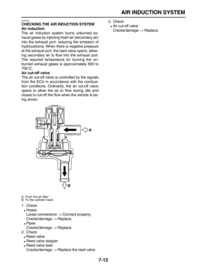 Page 267 
AIR INDUCTION SYSTEM 
7-12 
EAS27060 
CHECKING THE AIR INDUCTION SYSTEM
Air induction 
The air induction system burns unburned ex-
haust gases by injecting fresh air (secondary air)
into the exhaust port, reducing the emission of
hydrocarbons. When there is negative pressure
at the exhaust port, the reed valve opens, allow-
ing secondary air to flow into the exhaust port.
The required temperature for burning the un-
burned exhaust gases is approximately 600 to
700 
° 
C. 
Air cut-off valve 
The air...