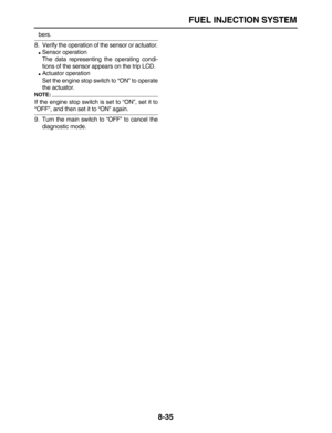 Page 306 
FUEL INJECTION SYSTEM 
8-35 
bers.
8. Verify the operation of the sensor or actuator. 
 
Sensor operation
The data representing the operating condi-
tions of the sensor appears on the trip LCD. 
 
Actuator operation
Set the engine stop switch to “ON” to operate
the actuator.
NOTE:
 
If the engine stop switch is set to “ON”, set it to 
“OFF”, and then set it to “ON” again.
9. Turn the main switch to “OFF” to cancel the
diagnostic mode. 