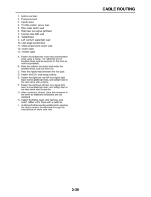 Page 61 
CABLE ROUTING 
2-36 
1.  Ignition coil lead
2.  Fuel pump lead
3. Injector lead
4.  Throttle position sensor lead
5.  Rear brake switch lead
6.  Right rear turn signal light lead
7.  License plate light lead
8. Taillight lead
9.  Left rear turn signal light lead
10.  Lean angle sensor lead
11.  Intake air pressure sensor lead
12. Clutch cable
13. Throttle cable
A.  Fasten the radiator fan motor lead and breather 
hose using a clamp. The rightmost end of 
breather hose must be secured (to the front as...