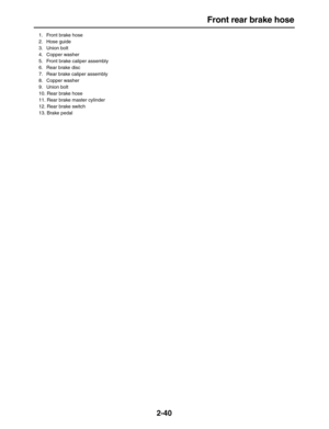 Page 65 
Front rear brake hose 
2-40 
1.  Front brake hose
2. Hose guide
3. Union bolt
4. Copper washer
5.  Front brake caliper assembly
6.  Rear brake disc
7.  Rear brake caliper assembly
8. Copper washer
9. Union bolt
10.  Rear brake hose
11.  Rear brake master cylinder
12.  Rear brake switch
13. Brake pedal 