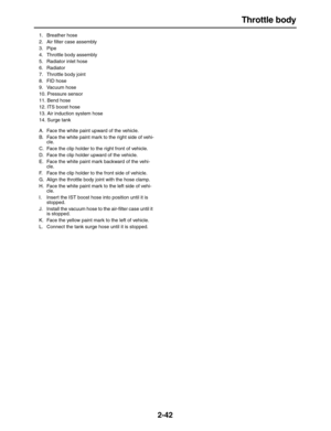 Page 67 
Throttle body 
2-42 
1. Breather hose
2. Air ﬁlter case assembly
3. Pipe
4.  Throttle body assembly
5.  Radiator inlet hose
6. Radiator
7.  Throttle body joint
8. FID hose
9. Vacuum hose
10. Pressure sensor
11. Bend hose
12.  ITS boost hose
13.  Air induction system hose
14. Surge tank
A.  Face the white paint upward of the vehicle.
B.  Face the white paint mark to the right side of vehi-
cle.
C.  Face the clip holder to the right front of vehicle.
D.  Face the clip holder upward of the vehicle.
E....