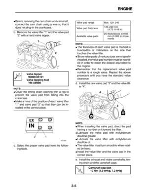 Page 77 
ENGINE 
3-5 
 
Before removing the cam chain and camshaft,
connect the cam chain using a wire so that it 
does not drop in the crankcase.
b. Remove the valve lifter “1” and the valve pad
“2” with a hand valve lapper.
NOTE:
 
 
Cover the timing chain opening with a rag to
prevent the valve pad from falling into the
crankcase. 
 
Make a note of the position of each valve lifter
“1” and valve pad “2” so that they can be in- 
stalled in the correct place.
c. Select the proper valve pad from the follow-...