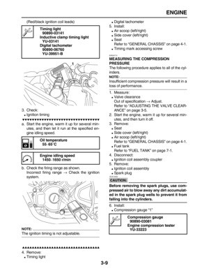 Page 81 
ENGINE 
3-9 
(Red/black ignition coil leads)
3. Check: 
 
Ignition timing

 
a. Start the engine, warm it up for several min-
utes, and then let it run at the specified en-
gine idling speed.
b. Check the firing range as shown.
Incorrect firing range  
→ 
 Check the ignition
system.
NOTE:
 
The ignition timing is not adjustable.

 
4. Remove: 
 
Timing light 
 
Digital tachometer
5. Install: 
 
Air scoop (left/right) 
 
Side cover...