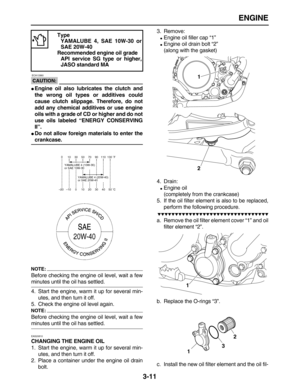 Page 83 
ENGINE 
3-11
CAUTION:
 
 ECA13360 
 
Engine oil also lubricates the clutch and
the wrong oil types or additives could
cause clutch slippage. Therefore, do not
add any chemical additives or use engine
oils with a grade of CD or higher and do not
use oils labeled “ENERGY CONSERVING
II”. 
 
Do not allow foreign materials to enter the 
crankcase.
NOTE:
 
Before checking the engine oil level, wait a few 
minutes until the oil has settled.
4. Start the engine, warm it up for several min-
utes, and then...