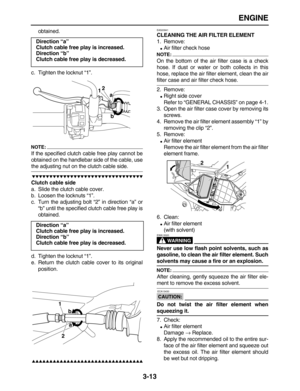 Page 85 
ENGINE 
3-13 
obtained.
c. Tighten the locknut “1”.
NOTE:
 
If the specified clutch cable free play cannot be
obtained on the handlebar side of the cable, use 
the adjusting nut on the clutch cable side.

 
Clutch cable side 
a. Slide the clutch cable cover.
b. Loosen the locknuts “1”.
c. Turn the adjusting bolt “2” in direction “a” or
“b” until the specified clutch cable free play is
obtained.
d. Tighten the locknut “1”.
e. Return the clutch cable cover to its original...