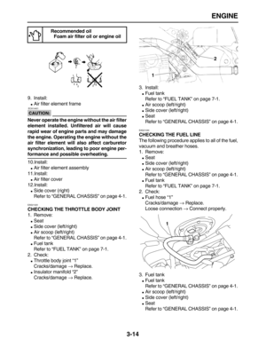 Page 86 
ENGINE 
3-14 
9. Install: 
 
Air filter element frame
CAUTION:
 
 ECA14401 
Never operate the engine without the air filter
element installed. Unfiltered air will cause
rapid wear of engine parts and may damage
the engine. Operating the engine without the
air filter element will also affect carburetor
synchronization, leading to poor engine per- 
formance and possible overheating. 
10.Install: 
 
Air filter element assembly
11.Install: 
 
Air filter cover
12.Install: 
 
Side cover (right)
Refer to...